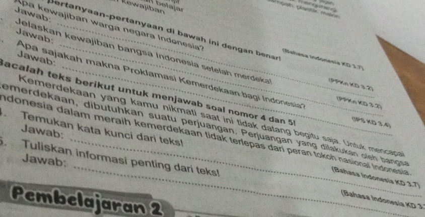 belajar 
Rewajiban 
pampah planti maion 
pa kewajiban warga negara Indonesíia'' 
bertanyaan-pertanyaan di b awah ini dengan benr 
Jawab: Jelaskan kewajiban bangsa Indonesia setelah merdeka 
Jawab: 
(Bahasa Indonesía KD 3.7) 
Jawab: Apa sajakah makna Proklamasí Kemerdekaan bagi Indonesia'' 
(PPKn KD 3.2) 
acalah teks berikut untuk menjawab soal nomor 4 dan 5
(PPKn KD 3.2) 
Kemerdekaan yang kamu nikmati saat ini tidak datang begitu saja. Untuk mencapa 
(IPS KD 3.4) 
Jawab: 
_ 
Temukan kata kunci dari teks! emerdekaan, dibutuhkan suatu perjuangan. Perjuangan yang dilakukan oleh bangsa 
ndonesia dalam meraih kemerdekaan tidak terlepas darí peran tokoh nasional Indonesia 
. Tuliskan informasi penting dari teks! 
Jawab: 
(Bahasa Indonesia KD 3.7) 
Pembelajaran 2
(Bahasa Indonesia KD 3