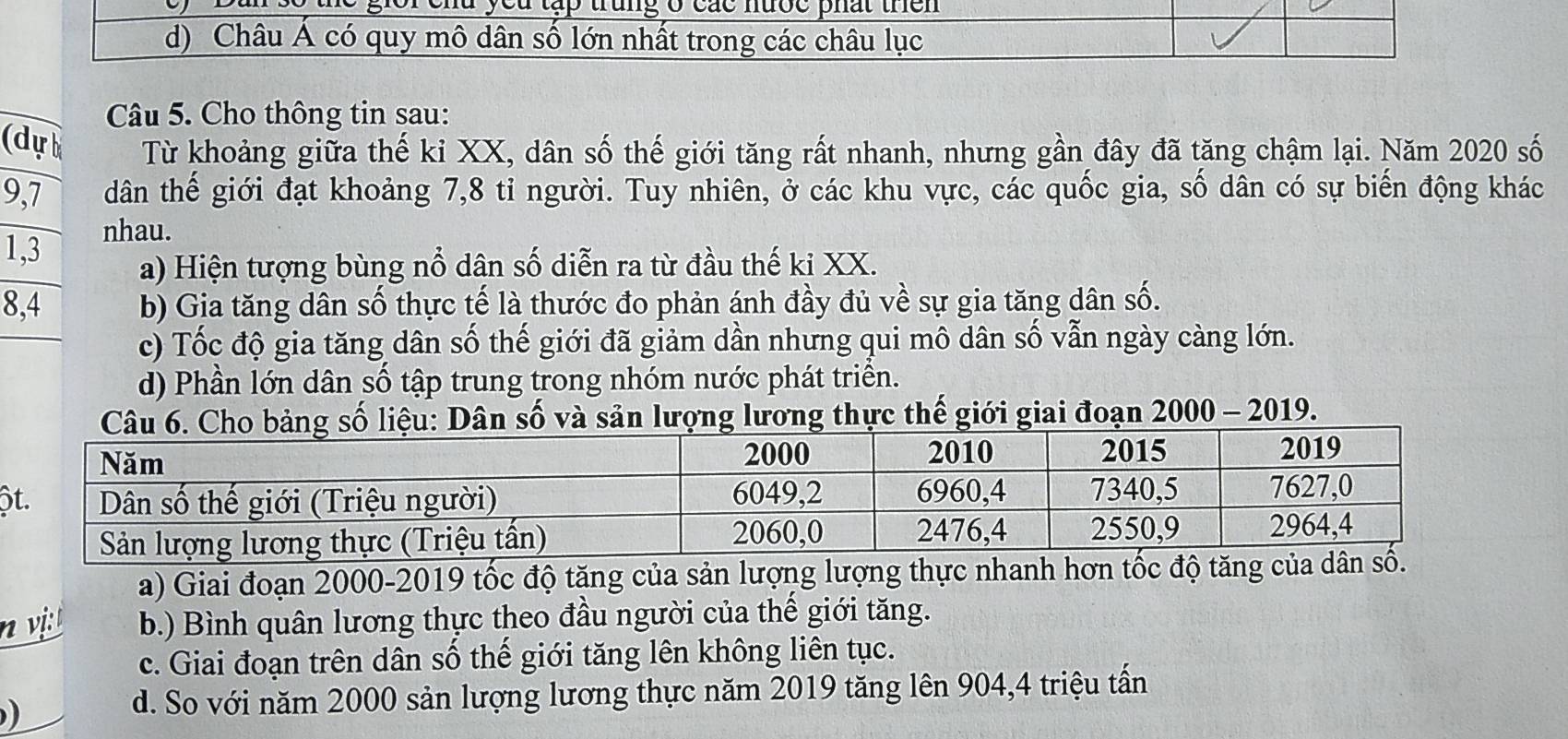 gior end yed tập trung o các nượe phất then
d) Châu Á có quy mô dân số lớn nhất trong các châu lục
Câu 5. Cho thông tin sau:
(dự Từ khoảng giữa thế ki XX, dân số thế giới tăng rất nhanh, nhưng gần đây đã tăng chậm lại. Năm 2020 số
9, 7 dân thế giới đạt khoảng 7, 8 tỉ người. Tuy nhiên, ở các khu vực, các quốc gia, số dân có sự biến động khác
1, 3
nhau.
a) Hiện tượng bùng nổ dân số diễn ra từ đầu thế ki XX.
8,4 b) Gia tăng dân số thực tế là thước đo phản ánh đầy đủ về sự gia tăng dân số.
c) Tốc độ gia tăng dân số thế giới đã giảm dần nhưng qui mô dân số vẫn ngày càng lớn.
d) Phần lớn dân số tập trung trong nhóm nước phát triển.
và sản ợng lương thực thế giới giai đoạn 2000 - 2019.
ộ
a) Giai đoạn 2000-2019 tốc độ tăng của sản lượng lượng thực nhanh hơn tốc độ tăng của
n vi b.) Bình quân lương thực theo đầu người của thế giới tăng.
c. Giai đoạn trên dân số thế giới tăng lên không liên tục.
)
d. So với năm 2000 sản lượng lương thực năm 2019 tăng lên 904, 4 triệu tấn