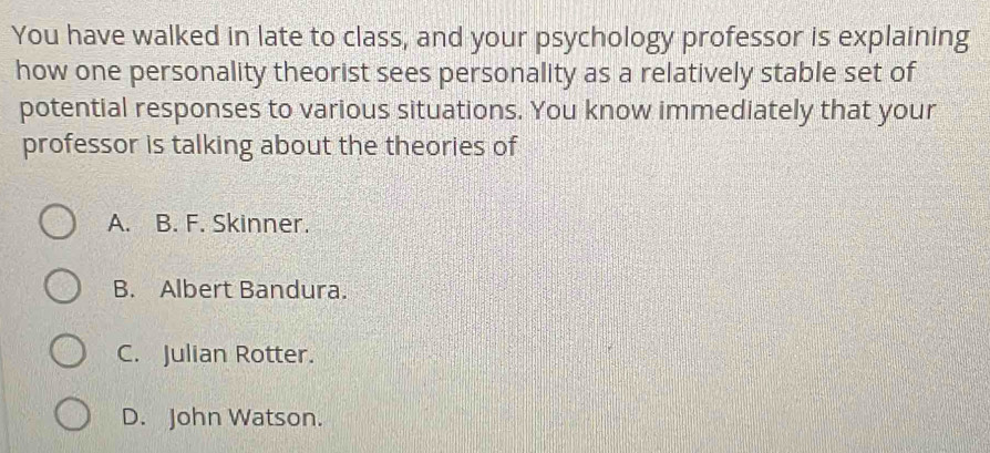 You have walked in late to class, and your psychology professor is explaining
how one personality theorist sees personality as a relatively stable set of
potential responses to various situations. You know immediately that your
professor is talking about the theories of
A. B. F. Skinner.
B. Albert Bandura.
C. Julian Rotter.
D. John Watson.