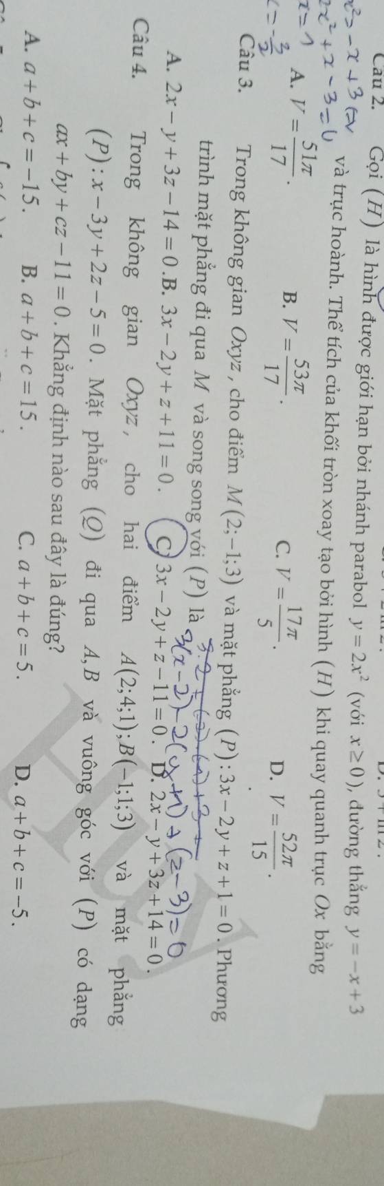 Cau 2. Gọi (H) là hình được giới hạn bởi nhánh parabol y=2x^2 (với x≥ 0) , đường thắng y=-x+3
và trục hoành. Thể tích của khối tròn xoay tạo bởi hình (H) khi quay quanh trục Ox bằng
A. V= 51π /17 .
B. V= 53π /17 .
C. V= 17π /5 .
D. V= 52π /15 . 
Câu 3. Trong không gian Oxyz , cho điểm M(2;-1;3) và mặt phẳng (P) :3x-2y+z+1=0. Phương
trình mặt phẳng đi qua M và song song với (P) là
A. 2x-y+3z-14=0.B.3x-2y+z+11=0. C 3x-2y+z-11=0. D. 2x-y+3z+14=0. 
Câu 4. Trong không gian Oxyz, cho hai điểm A(2;4;1); B(-1;1;3) và mặt phắng
(P):x-3y+2z-5=0. Mặt phẳng (Q) đi qua A, B và vuông góc với (P) có dạng
ax+by+cz-11=0. Khẳng định nào sau đây là đúng?
A. a+b+c=-15. B. a+b+c=15. C. a+b+c=5. D. a+b+c=-5.