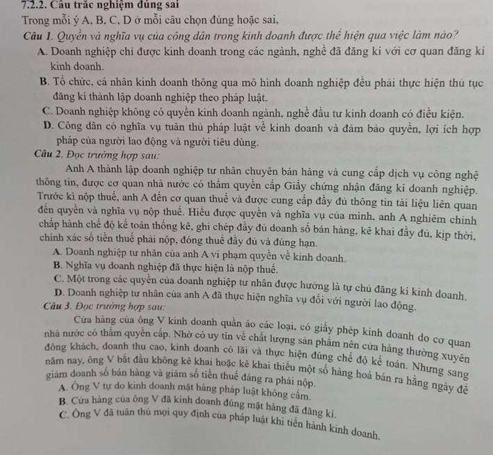 Câu trăc nghiệm đúng sai
Trong mỗi ý A, B. C, D ở mỗi câu chọn đúng hoặc sai,
Câu 1. Quyền và nghĩa vụ của công dân trong kinh doanh được thể hiện qua việc làm nào?
A. Doanh nghiệp chi được kinh doanh trong các ngành, nghề đã đăng ki với cơ quan đăng kí
kinh doanh.
B. Tổ chức, cá nhân kinh doanh thông qua mô hình doanh nghiệp đều phải thực hiện thủ tục
đăng kí thành lập doanh nghiệp theo pháp luật.
C. Doanh nghiệp không có quyền kinh doanh ngành, nghề đầu tư kinh doanh có điều kiện.
D. Công dân có nghĩa vụ tuân thủ pháp luật về kinh doanh và đảm bảo quyền, lợi ích hợp
pháp của người lao động và người tiêu dùng.
Câu 2. Đọc trưởng hợp sau:
Anh A thành lập doanh nghiệp tư nhân chuyên bán hàng và cung cấp dịch vụ công nghệ
thông tin, được cơ quan nhà nước có thẩm quyền cắp Giấy chứng nhận đăng kí doanh nghiệp.
Trước kì nộp thuế, anh A đến cơ quan thuế và được cung cấp đầy đủ thông tin tài liệu liên quan
đễn quyền và nghĩa vụ nộp thuế. Hiểu được quyền và nghĩa vụ của mình, anh A nghiêm chính
chấp hành chế độ kế toán thống kê, ghi chép đầy đủ doanh số bán hàng, kê khai đầy đủ, kịp thời.
chính xác số tiền thuế phải nộp, đóng thuế đầy đủ và đúng hạn.
A. Doanh nghiệp tư nhân của anh A vi phạm quyền về kinh doanh.
B. Nghĩa vụ doanh nghiệp đã thực hiện là nộp thuế.
C. Một trong các quyền của doanh nghiệp tư nhân được hưởng là tự chủ đăng kí kinh doanh.
D. Doanh nghiệp tư nhân của anh A đã thực hiện nghĩa vụ đối với người lao động.
Câu 3. Đọc trưởng hợp sau:
Cửa hàng của ông V kinh doanh quần áo các loại, có giấy phép kinh doanh do cơ quan
nhà nước có thằm quyền cấp. Nhờ có uy tin về chất lượng sản phẩm nên cửa hàng thường xuyên
đông khách, doanh thu cao, kinh doanh có lãi và thực hiện đúng chế độ kế toán. Nhưng sang
năm nay, ông V bắt đầu không kê khai hoặc kê khai thiếu một số hàng hoá bản ra hằng ngày để
giám doanh số bán hàng và giám số tiền thuế đáng ra phái nộp.
A. Ông V tự do kinh doanh mặt hàng pháp luật không cảm
B. Cửa hàng của ông V đã kinh doanh đúng mặt hàng đã đăng ki.
C. Ông V đã tuân thủ mọi quy định của pháp luật khì tiến hành kinh doanh.