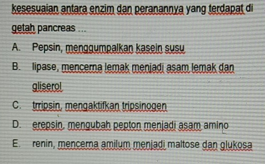 kesesuaian antara enzim dan peranannya yang terdapat di
getah pancreas ...
A. Pepsin, menggumpalkan kasein susu
B. lipase, mencerna lemak menjadi asam lemak dan
gliserol
C. trripsin, mengaktifkan tripsinogen
D. erepsin, mengubah pepton menjadi asam amino
Em renin, mencerna amilum menjadi maltose dan glukosa