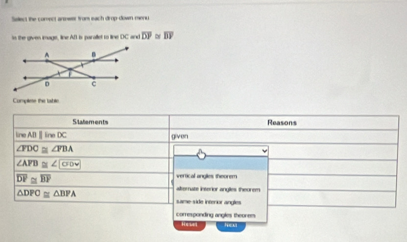 Select the carrect answer from each drop-down menu
In the given image, line AB is parallet to line DC and overline DP ~ overline DF
Complete the table
Statements Reasons
line ABparallel lineDC given
∠ FDC≌ ∠ FBA
∠ AFB≌ ∠ CFD
overline DF≌ overline BF
vertical angles theorem
△ DFO≌ △ BFA
akernate interior angles theorem
same-side interior angles
corresponding angles theorem
Keset Next