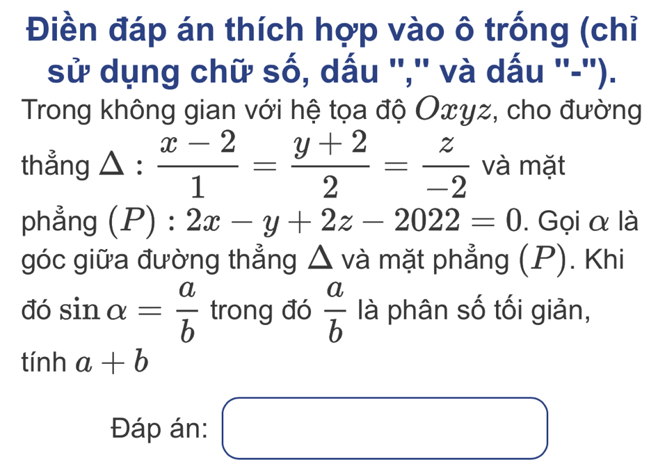 Điền đáp án thích hợp vào ô trống (chỉ 
sử dụng chữ số, dấu '','' và dấu ''-''). 
Trong không gian với hệ tọa độ Oxγz, cho đường 
thẳng △ :  (x-2)/1 = (y+2)/2 = z/-2  và mặt 
phẳng (P):2x-y+2z-2022=0. Gọi α là 
góc giữa đường thẳng △ và mặt phẳng (P). Khi 
đó sin alpha = a/b  trong đó  a/b  là phân số tối giản,
tinha+b
Đáp án: