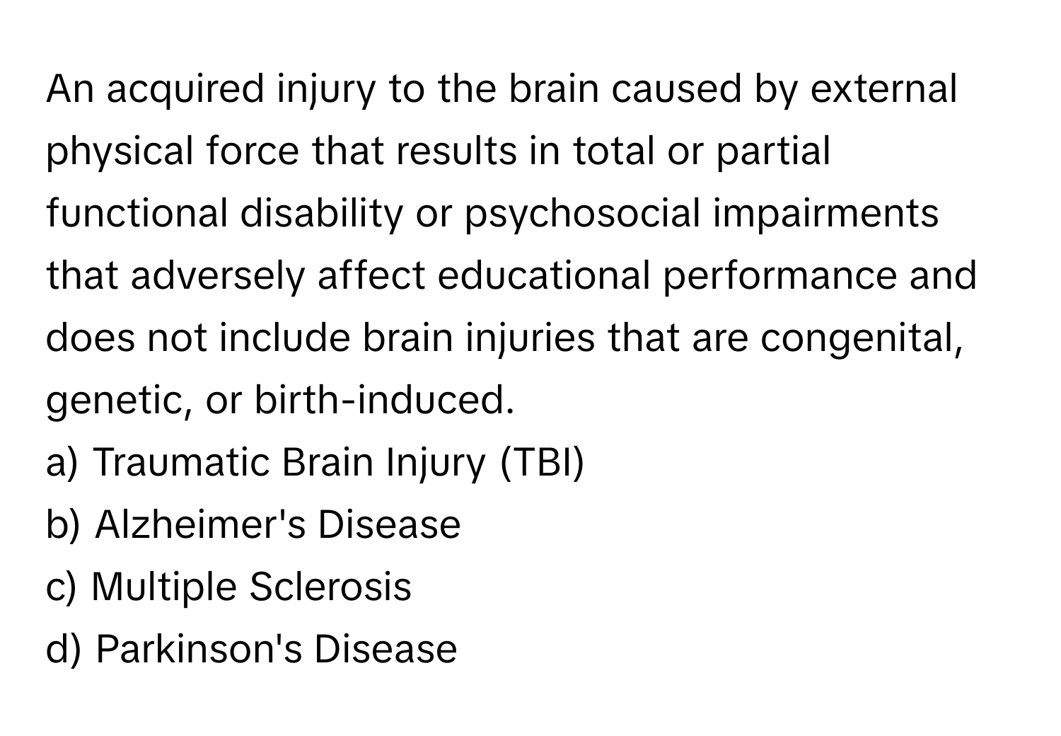 An acquired injury to the brain caused by external physical force that results in total or partial functional disability or psychosocial impairments that adversely affect educational performance and does not include brain injuries that are congenital, genetic, or birth-induced.

a) Traumatic Brain Injury (TBI) 
b) Alzheimer's Disease 
c) Multiple Sclerosis 
d) Parkinson's Disease