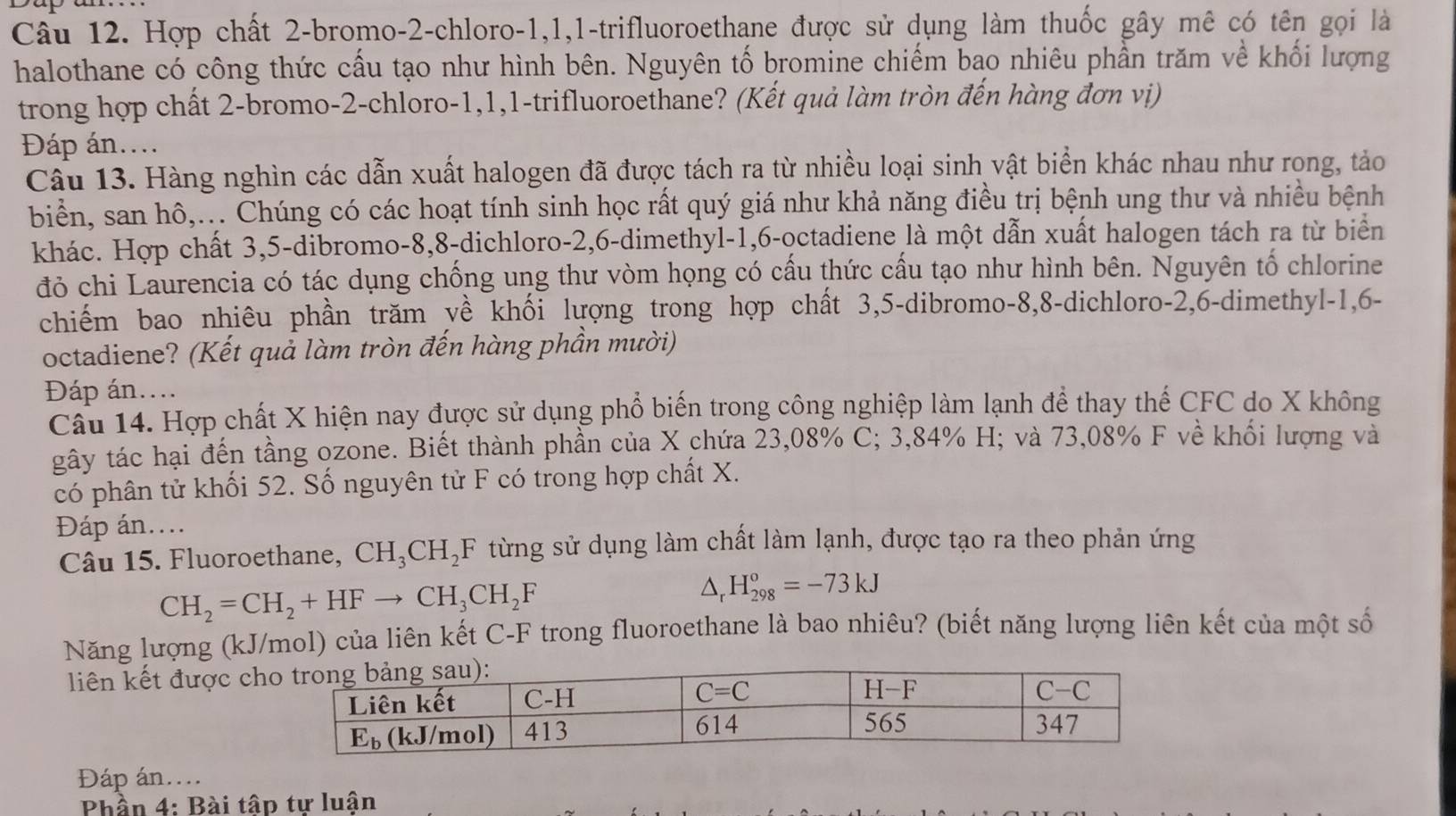 Hợp chất 2-bromo-2-chloro-1,1,1-trifluoroethane được sử dụng làm thuốc gây mê có tên gọi là
halothane có công thức cầu tạo như hình bên. Nguyên tố bromine chiếm bao nhiêu phần trăm về khối lượng
trong hợp chất 2-bromo-2-chloro-1,1,1-trifluoroethane? (Kết quả làm tròn đến hàng đơn vị)
Đáp án....
Câu 13. Hàng nghìn các dẫn xuất halogen đã được tách ra từ nhiều loại sinh vật biển khác nhau như rong, tảo
biển, san hô,... Chúng có các hoạt tính sinh học rất quý giá như khả năng điều trị bệnh ung thư và nhiều bệnh
khác. Hợp chất 3,5-dibromo-8,8-dichloro-2,6-dimethyl-1,6-octadiene là một dẫn xuất halogen tách ra từ biển
đỏ chi Laurencia có tác dụng chống ung thư vòm họng có cấu thức cấu tạo như hình bên. Nguyên tố chlorine
chiếm bao nhiêu phần trăm về khối lượng trong hợp chất 3,5-dibromo-8,8-dichloro-2,6-dimethyl-1,6-
octadiene? (Kết quả làm tròn đến hàng phần mười)
Đáp án....
Câu 14. Hợp chất X hiện nay được sử dụng phổ biến trong công nghiệp làm lạnh để thay thế CFC do X không
gây tác hại đến tầng ozone. Biết thành phần của X chứa 23,08% C; 3,84% H; và 73,08% F về khối lượng và
có phân tử khối 52. Số nguyên tử F có trong hợp chất X.
Đáp án....
Câu 15. Fluoroethane, CH_3CH_2F từng sử dụng làm chất làm lạnh, được tạo ra theo phản ứng
CH_2=CH_2+HFto CH_3CH_2F
/ □ H_(298)^o=-73kJ
Năng lượng (kJ/mol) của liên kết C-F trong fluoroethane là bao nhiêu? (biết năng lượng liên kết của một số
liên kết được ch
Đáp án....
Phần 4: Bài tập tự luận