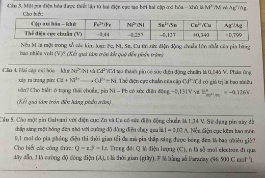 Một pin điện hóa được thiết lập từ hai điện cực tạo bởi hai cặp oxi hóa - khử là M^(2+)/M và Ag^+/Ag
Cho biết:
Nếu M là một trong số các kim loại: Fe, Ni, Sn, Cu thì sức điện động chuẩn lớn nhất của pin bằng
bao nhiêu volt (V)? (Kết quả làm tròn kết quả đến phần trăm)
Câu 4. Hai cặp oxi hóa - khử Ni^(2+)/Ni và Cd^(2+)/C d tạo thành pin có sức điện động chuẩn là 0,146 V. Phản ứng
xảy ra trong pin: Cd+Ni^(2+)to Cd^(2+)+Ni. Thể điện cực chuẩn của cặp Cd^(2+) */Cd có giá trị là bao nhiêu
vôn? Cho biết: ở trạng thái chuẩn, pin Ni - Pb có sức điện động +0,131V và E_Pb^(2+)/Pb^a=-0,126V.
(Kết quả làm tròn đến hàng phần trăm)
Câu 5. Cho một pin Galvani với điện cực Zn và Cu có sức điện động chuẩn là 1,34 V. Sử dụng pin này đề
thắp sáng một bóng đèn nhỏ với cường độ dòng điện chạy qua là I=0.02A.. Nếu điện cực kẽm hao mòn
0,1 mol do pin phóng điện thì thời gian tối đa mà pin thắp sáng được bóng đèn là bao nhiêu giờ?
Cho biết các công thức: Q=n.F=I.t. Trong đó: Q là điện lượng (C), n là số mol electron đi qua
dây dẫn, I là cường độ dòng điện (A), t là thời gian (giây), F là hằng số Faraday (96500Cmol^(-1)).