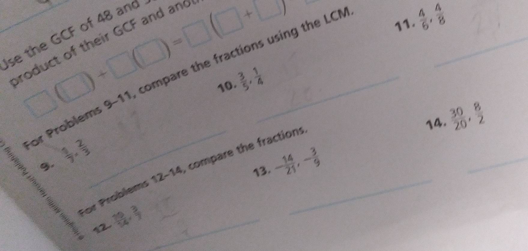  4/6 ,  4/8 
se the GCF of 48 and 
product of their GCF and and 
_ □ □ +□ (□ )=□ (□ +□ )
or Problems 9-11, compare the fractions using the LCI_ 
10  3/5 ,  1/4 
14.  30/20 ,  8/2 
o,'
 1/7 *  2/3 
13. - 14/21 , - 3/9 
_ 
_For Problems 12-14, compare the fraction:
 19/14 ,  3/7  _ 
_