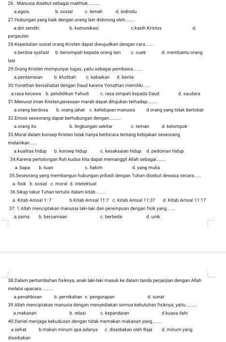 Manusia disebut sebagai makhluk.
a.egois b. sosial c. lemah d. individu
27.Hubungan yang baik dengan orang lain didorong oleh....
a.diri sendiri b. komunikasi c.kasih Kristus d.
pergaulan
28.Kepedulian sosial orang Kristen dapat diwujudkan dengan cara.
a.berdoa syafaat b. bersimpati kepada orang lain c. cuek d. membantu orang
lain
29.Orang Kristen mempunyai tugas, yaitu sebagai pembawa.
a. perdamaian b. khotbah c. kebaikan d. berita
30.Yonathan bersahabat dengan Daud karena Yonathan memiliki......
a rasa kecewa b. pendidikan Yahudi c. rasa simpati kepada Daud d. saudara
31.Menurut iman Kristen,perasaan marah dapat ditujukan terhadap._
a.orang berdosa b. orang jahat c. kehidupan manusia d.orang yang tidak bertobat
32.Emosi seseorang dapat berhubungan dengan._
a.orang itu b. lingkungan sekitar c. teman d. kelompok
33.Moral dalam konsep Kristen tidak hanya berbicara tentang kebijakan seseorang
melainkan.....
a kualitas hidup b. konsep hidup c. kesaksaian hidup d. pedoman hidup
34.Karena pertolongan Roh kudus kita dapat memanggil Allah sebagai.........
a. bapa b. tuan c. hakim d. yang mulia
35.Seseorang yang membangun hubungan pribadi dengan Tuhan disebut dewasa secara......
a. fisik b. sosial c. moral d. intelektual
36.Sikap takut Tuhan tertulis dalam kitab........
a. Kitab Amsal 1:7 b.Kitab Amsal 11:7 c. Kitab Amsal 11:37 d. Kitab Amsal 11:17
37. 1.Allah menciptakan manusia laki-laki dan perempuan dengan fisik yang.......
a.sama b. bersamaan c. berbeda d. unik
38.Dalam pertumbuhan fisiknya, anak laki-laki masuk ke dalam tanda perjanjian dengan Allah
melalui upacara....
a.penahbisan b. pernikahan c. pengurapan d. sunat
39.Allah menciptakan manusia dengan menyediakan semua kebutuhan fisiknya, yaitu..........
a.makanan b. relasi c. kepandaian d.kuasa ilahi
40.Daniel menjaga kekudusan dengan tidak memakan makanan yang........
a sehat b.makan minum apa adanya c. disediakan oleh Raja d. minum yang
disediakan