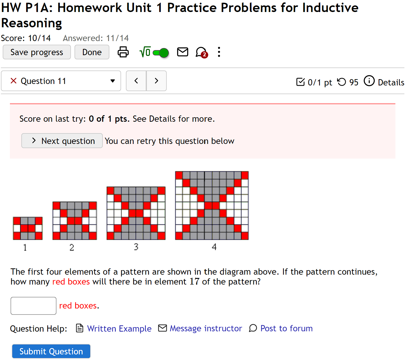 HW P1A: Homework Unit 1 Practice Problems for Inductive 
Reasoning 
Score: 10/14 Answered: 11/14 
Save progress Done sqrt(0) . 
× Question 11 > [ 0/1 pt つ 95 ⓘ Details 
Score on last try: 0 of 1 pts. See Details for more. 
Next question You can retry this question below 
1
2
3
4
The first four elements of a pattern are shown in the diagram above. If the pattern continues, 
how many red boxes will there be in element 17 of the pattern? 
red boxes. 
Question Help: Written Example Message instructor )Post to forum 
Submit Question