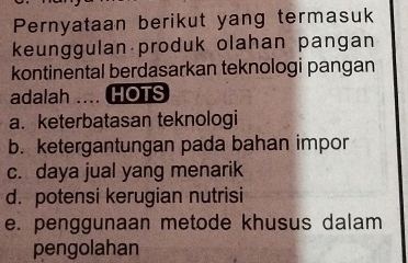 Pernyataan berikut yang termasuk
keunggulan produk olahan pangan
kontinental berdasarkan teknologi pangan
adalah .... HOTS
a. keterbatasan teknologi
b. ketergantungan pada bahan impor
c. daya jual yang menarik
d. potensi kerugian nutrisi
e. penggunaan metode khusus dalam
pengolahan