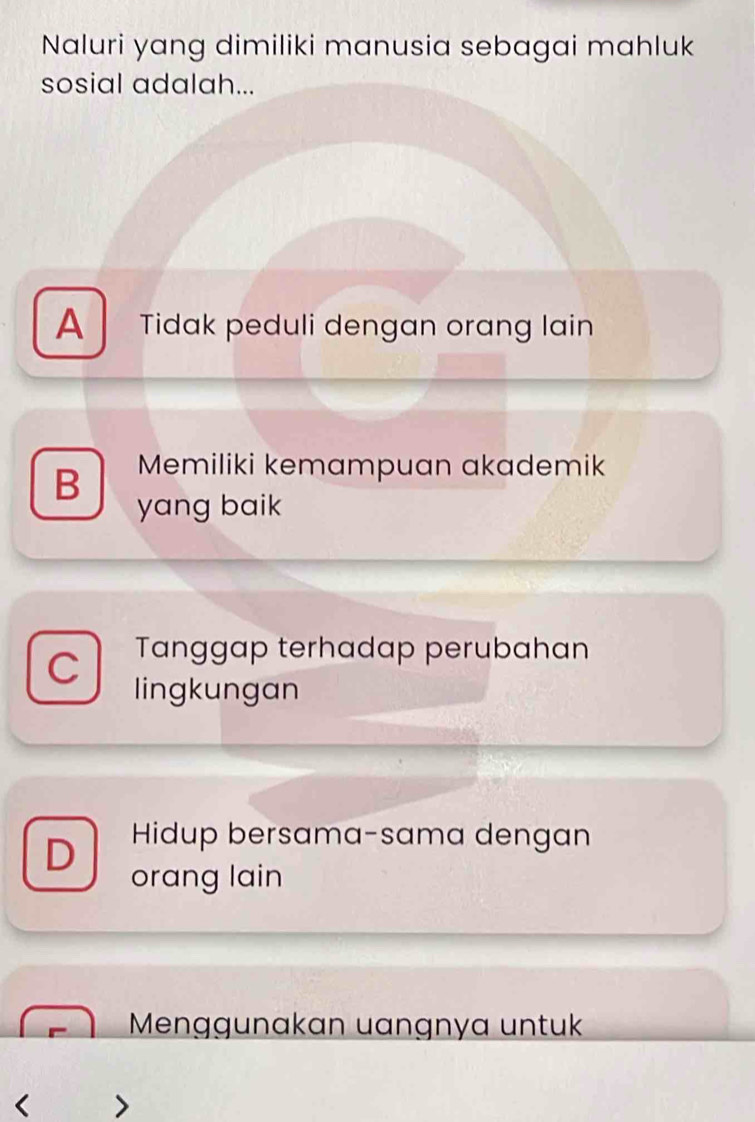 Naluri yang dimiliki manusia sebagai mahluk
sosial adalah...
A Tidak peduli dengan orang lain
Memiliki kemampuan akademik
B yang baik
C Tanggap terhadap perubahan
lingkungan
D Hidup bersama-sama dengan
orang lain
Menggunakan uangnya untuk
< >