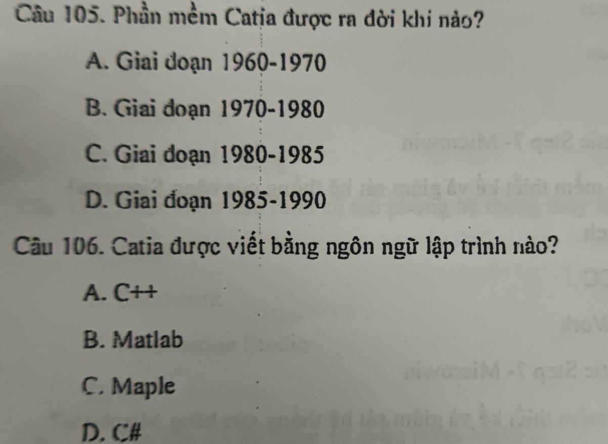 Phần mềm Catja được ra đời khi nào?
A. Giai đoạn 1960-1970
B. Giai đoạn 1970-1980
C. Giai đoạn 1980-1985
D. Giai đoạn 1985-1990
Câu 106. Catia được viết bằng ngôn ngữ lập trình nào?
A. C++
B. Matlab
C. Maple
D. C#