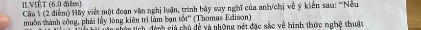 II.VIÊT (6.0 điểm) 
Câu 1 (2 điểm) Hãy viết một đoạn văn nghị luận, trình bày suy nghĩ của anh/chị về ý kiến sau: “Nếu 
muốn thành công, phải lấy lòng kiên trì làm bạn tốt” (Thomas Edison) 
tân tích, đánh giá chủ đề và những nét đặc sắc về hình thức nghệ thuật