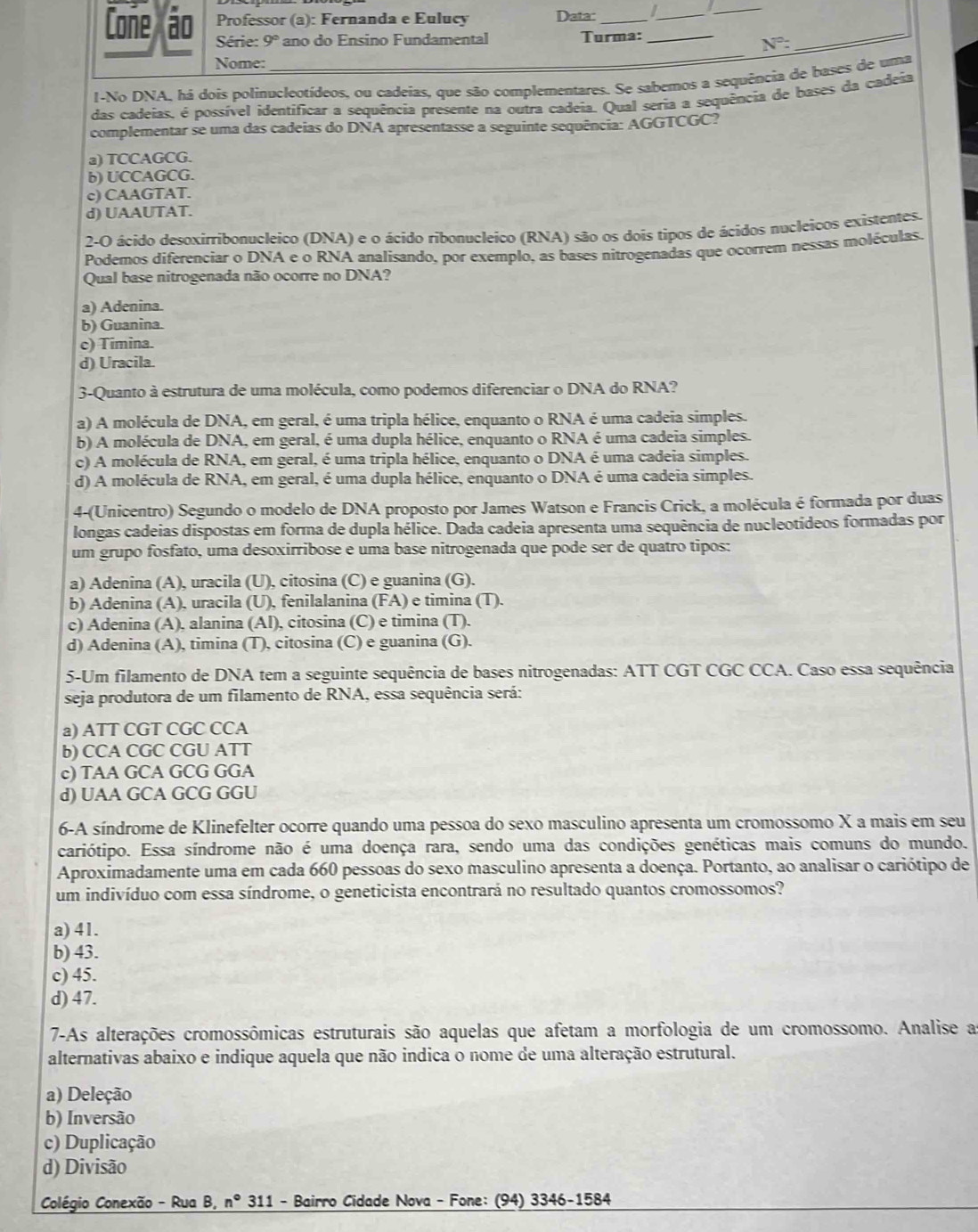 Coñe ão Professor (a): Fernanda e Eulucy Data: __I_
_
Série: 9° ano     nsino  undamental Turma:
N°:
_
Nome:
_
I-No DNA, há dois polinucleotídeos, ou cadeias, que são complementares. Se sabemos a sequência de bases de uma
das cadeias, é possível identificar a sequência presente na outra cadeia. Qual seria a sequência de bases da cadeia
complementar se uma das cadeias do DNA apresentasse a seguinte sequência: AGGTCGC?
a) TCCAGCG.
b) UCCAGCG.
c) CAAGTAT.
d) UAAUTAT.
2-O ácido desoxirribonucleico (DNA) e o ácido ribonucleico (RNA) são os dois tipos de ácidos nucleicos existentes.
Podemos diferenciar o DNA e o RNA analisando, por exemplo, as bases nitrogenadas que ocorrem nessas moléculas.
Qual base nitrogenada não ocorre no DNA?
a) Adenina.
b) Guanina.
c) Timina.
d) Uracila.
3-Quanto à estrutura de uma molécula, como podemos diferenciar o DNA do RNA?
a) A molécula de DNA, em geral, é uma tripla hélice, enquanto o RNA é uma cadeia simples.
b) A molécula de DNA, em geral, é uma dupla hélice, enquanto o RNA é uma cadeia simples.
c) A molécula de RNA, em geral, é uma tripla hélice, enquanto o DNA é uma cadeia simples.
d) A molécula de RNA, em geral, é uma dupla hélice, enquanto o DNA é uma cadeia simples.
4-(Unicentro) Segundo o modelo de DNA proposto por James Watson e Francis Crick, a molécula é formada por duas
longas cadeias dispostas em forma de dupla hélice. Dada cadeia apresenta uma sequência de nucleotídeos formadas por
um grupo fosfato, uma desoxirribose e uma base nitrogenada que pode ser de quatro tipos:
a) Adenina (A), uracila (U), citosina (C) e guanina (G).
b) Adenina (A), uracila (U), fenilalanina (FA) e timina (T).
c) Adenina (A), alanina (Al), citosina (C) e timina (T).
d) Adenina (A), timina (T), citosina (C) e guanina (G).
5-Um filamento de DNA tem a seguinte sequência de bases nitrogenadas: ATT CGT CGC CCA. Caso essa sequência
seja produtora de um filamento de RNA, essa sequência será:
a) ATT CGT CGC CCA
b) CCA CGC CGU ATT
c) TAA GCA GCG GGA
d) UAA GCA GCG GGU
6-A síndrome de Klinefelter ocorre quando uma pessoa do sexo masculino apresenta um cromossomo X a mais em seu
cariótipo. Essa síndrome não é uma doença rara, sendo uma das condições genéticas mais comuns do mundo.
Aproximadamente uma em cada 660 pessoas do sexo masculino apresenta a doença. Portanto, ao analisar o cariótipo de
um indivíduo com essa síndrome, o geneticista encontrará no resultado quantos cromossomos?
a) 41.
b) 43.
c) 45.
d) 47.
7-As alterações cromossômicas estruturais são aquelas que afetam a morfologia de um cromossomo. Analise a
alternativas abaixo e indique aquela que não indica o nome de uma alteração estrutural.
a) Deleção
b) Inversão
c) Duplicação
d) Divisão
Colégio Conexão - Rua B, n° 311 - Bairro Cidade Nova - Fone: (94) 3346-1584