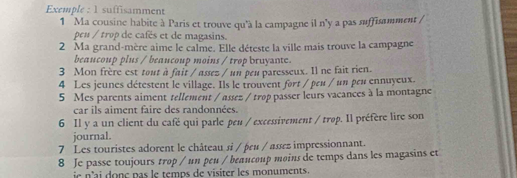 Exemple : 1 suffisamment 
1 Ma cousine habite à Paris et trouve qu'à la campagne il n'y a pas suffisamment 
peu / trop de cafés et de magasins. 
2 Ma grand-mère aime le calme. Elle déteste la ville mais trouve la campagne 
beaucoup plus / beaucoup moins / trop bruyante. 
3 Mon frère est tout à fait / assez / un peu paresseux. Il ne fait rien. 
4 Les jeunes détestent le village. Ils le trouvent fort / pεu / un pεu ennuyeux. 
5 Mes parents aiment tellement / assez / trop passer leurs vacances à la montagne 
car ils aiment faire des randonnées. 
6 Il y a un client du café qui parle peu / excessivement / trop. Il préfère lire son 
journal. 
7 Les touristes adorent le château si / þεu / assez impressionnant. 
8 Je passe toujours trop / un peu / beaucoup moins de temps dans les magasins et 
ie nai donç pas le temps de visiter les monuments.