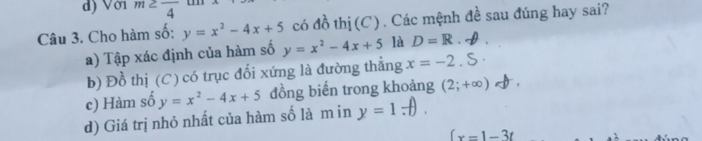 d) Với m≥ frac 4
Câu 3. Cho hàm số: y=x^2-4x+5 có độ o thị (C) . Các mệnh đề sau đúng hay sai?
a) Tập xác định của hàm số y=x^2-4x+5 là D=R
b) Đồ thị (C) có trục đối xứng là đường thẳng x=-2
c) Hàm số y=x^2-4x+5 đồng biến trong khoảng (2;+∈fty )
d) Giá trị nhỏ nhất của hàm số là min y=1.7
(x=1-3t