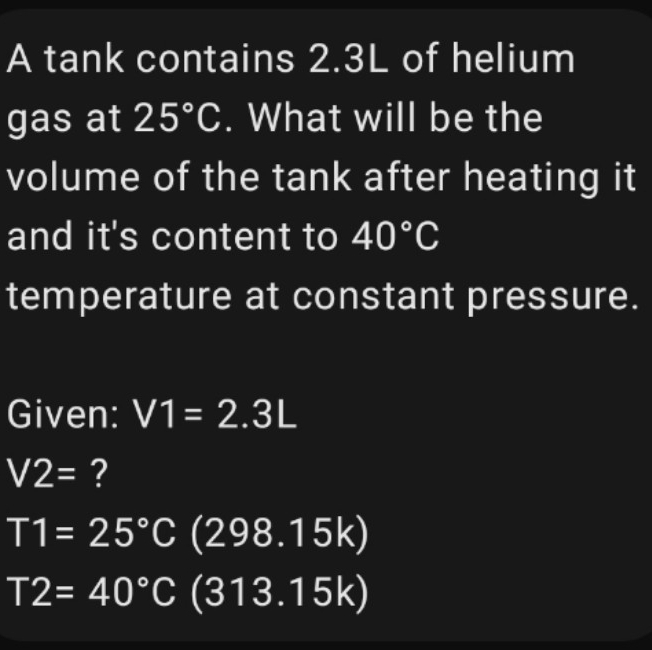 A tank contains 2.3L of helium 
gas at 25°C. What will be the 
volume of the tank after heating it 
and it's content to 40°C
temperature at constant pressure. 
Given: V1=2.3L
V2= ?
T1=25°C(298.15k)
T2=40°C(313.15k)