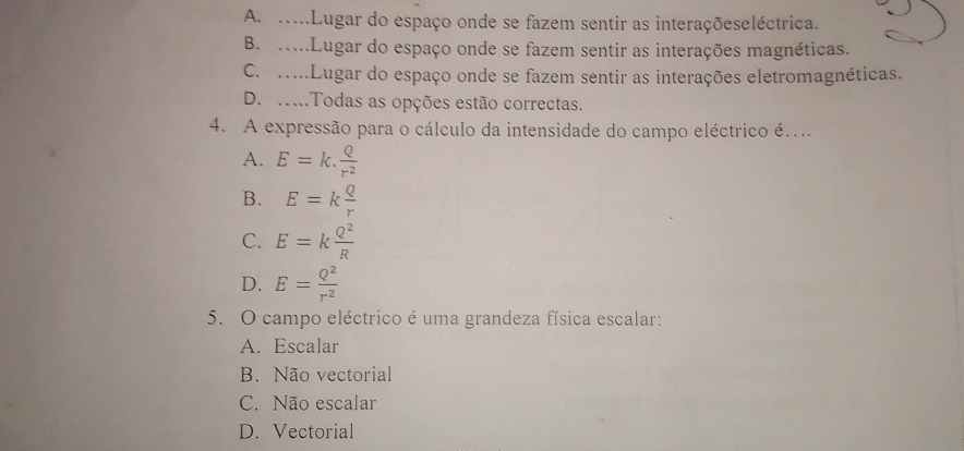 A. ....Lugar do espaço onde se fazem sentir as interaçõeseléctrica.
B. .....Lugar do espaço onde se fazem sentir as interações magnéticas.
C. ....Lugar do espaço onde se fazem sentir as interações eletromagnéticas.
D. …..Todas as opções estão correctas.
4. A expressão para o cálculo da intensidade do campo eléctrico é....
A. E=k. Q/r^2 
B. E=k Q/r 
C. E=k Q^2/R 
D. E= Q^2/r^2 
5. O campo eléctrico é uma grandeza física escalar:
A. Escalar
B. Não vectorial
C. Não escalar
D. Vectorial