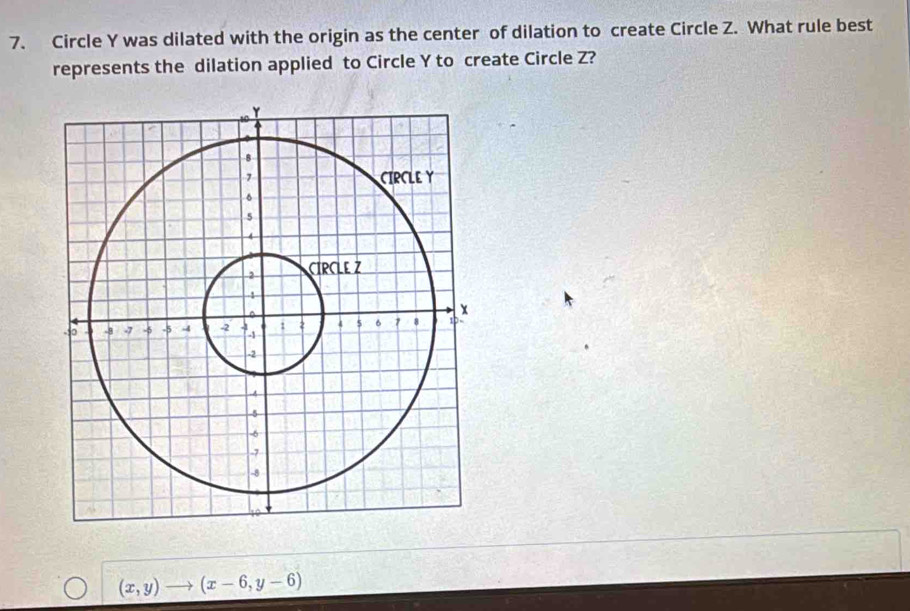 Circle Y was dilated with the origin as the center of dilation to create Circle Z. What rule best
represents the dilation applied to Circle Y to create Circle Z?
(x,y) (x-6,y-6)