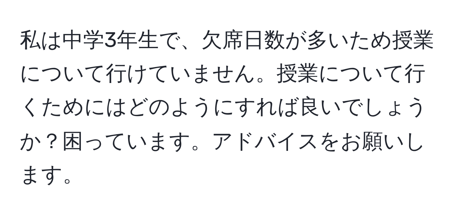 私は中学3年生で、欠席日数が多いため授業について行けていません。授業について行くためにはどのようにすれば良いでしょうか？困っています。アドバイスをお願いします。