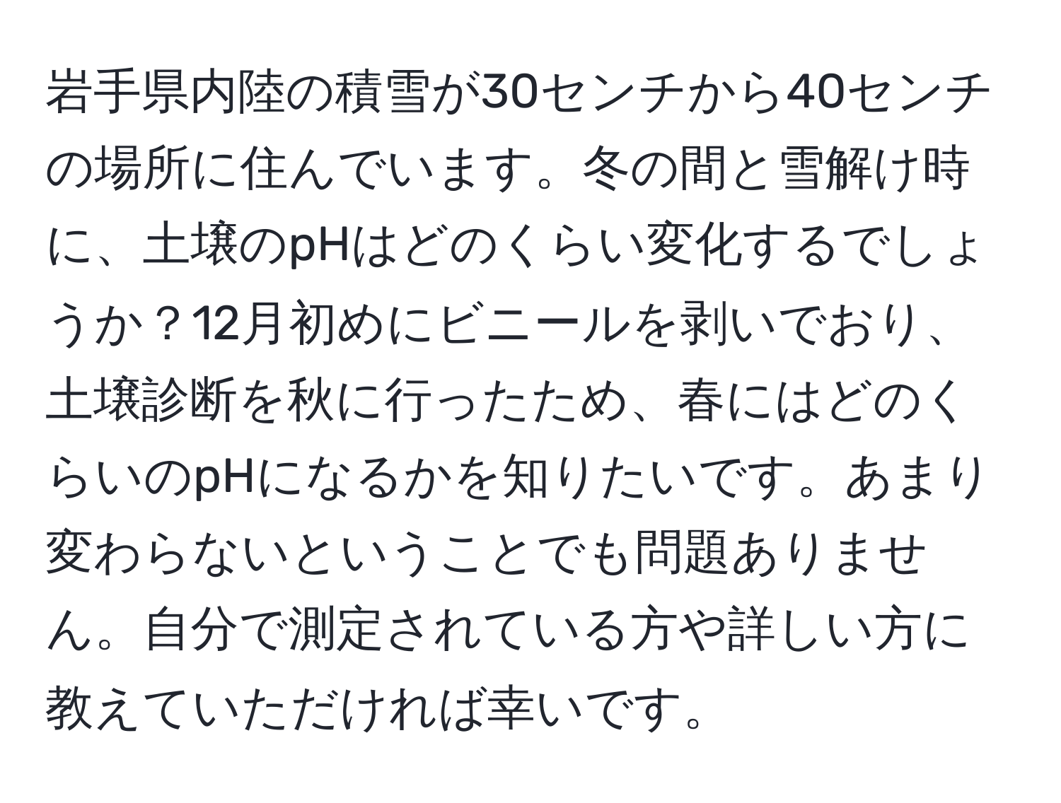 岩手県内陸の積雪が30センチから40センチの場所に住んでいます。冬の間と雪解け時に、土壌のpHはどのくらい変化するでしょうか？12月初めにビニールを剥いでおり、土壌診断を秋に行ったため、春にはどのくらいのpHになるかを知りたいです。あまり変わらないということでも問題ありません。自分で測定されている方や詳しい方に教えていただければ幸いです。