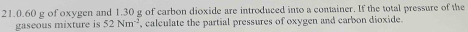 21. 0.60 g of oxygen and 1.30 g of carbon dioxide are introduced into a container. If the total pressure of the 
gaseous mixture is 52Nm^(-2) , calculate the partial pressures of oxygen and carbon dioxide.