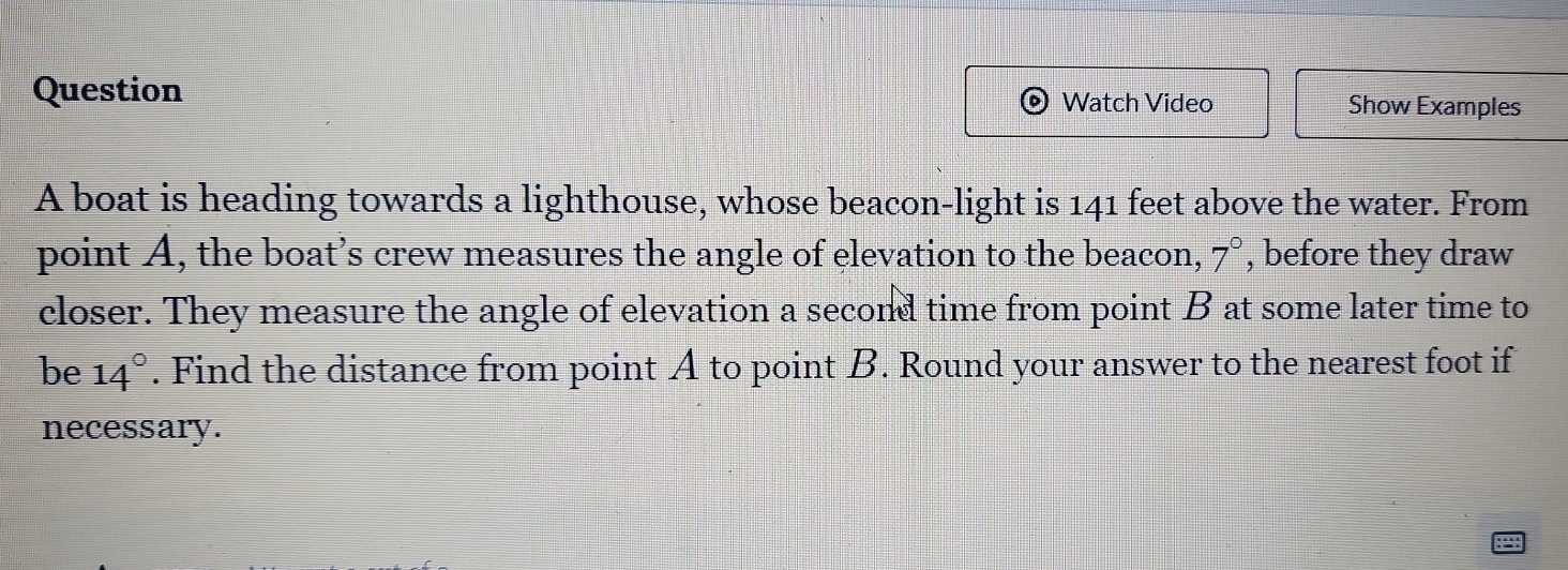 Question Watch Video Show Examples 
A boat is heading towards a lighthouse, whose beacon-light is 141 feet above the water. From 
point A, the boat’s crew measures the angle of elevation to the beacon, 7° , before they draw 
closer. They measure the angle of elevation a second time from point B at some later time to 
be 14°. Find the distance from point A to point B. Round your answer to the nearest foot if 
necessary.