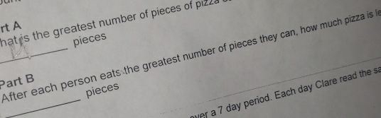 hat is the greatest number of pieces of pizza 
rt A 
pieces 
_After each person eats the greatest number of pieces they can, how much pizza is 
Part B 
_ 
pieces 
wer a 7 day period. Each day Clare read the s