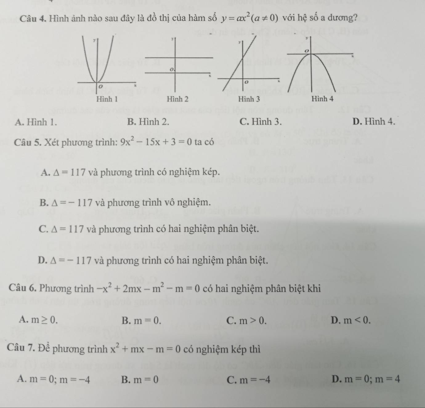 Hình ảnh nào sau đây là đồ thị của hàm số y=ax^2(a!= 0) với hệ shat O a dương?
Hình 1Hình 3
A. Hình 1. B. Hình 2. C. Hình 3. D. Hình 4.
Câu 5. Xét phương trình: 9x^2-15x+3=0 ta có
A. △ =117 và phương trình có nghiệm kép.
B. △ =-117 và phương trình vô nghiệm.
C. △ =117 và phương trình có hai nghiệm phân biệt.
D. △ =-117v à phương trình có hai nghiệm phân biệt.
Câu 6. Phương trình -x^2+2mx-m^2-m=0 có hai nghiệm phân biệt khi
A. m≥ 0. B. m=0. C. m>0. D. m<0</tex>. 
Câu 7. Để phương trình x^2+mx-m=0 có nghiệm kép thì
A. m=0; m=-4 B. m=0 C. m=-4 D. m=0; m=4