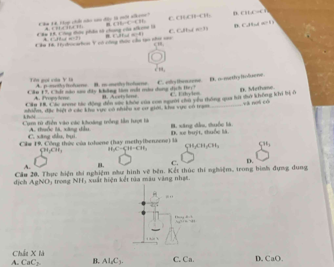 lm 14, H ep chến nler na đây l một alllene? C. CH·C H-CH_3 D. CH_3C=Cl 1
A. CHCHC B.
Cầu 15. Công thức phân tử chung củu alkene là CH_3=C-CH_2
A. 1:38 n-2) B. Cobs (5-4) C. CaHs( n=3) D. CaH₂(
n>1)
Câu 16, Hydrocarbon Y có công thức cầa tạo như saw
CH_1 < ”e,
Tên gọi của Y là
 A. p-methyltoluene. B. m-methy Itoluene. C. ethylbenzene. D. o-methyltoluene.
Cầu 17, Chất nào sau đây không lâm mắt màu dung dịch Brs?
A. Propylene B. Acetylene. C. Ethylen. D. Methane.
Cần 18. Các arene tác động đến sức khỏc của con người chủ yểu thông qua hít thờ không khí bị ô
và nơi có
nhiễm, đặc biệt ở các khu vực có nhiều xe cơ giới, khu vực cô trạm.     
khôi     
Cụm từ điễn vào các khoảng trống lần lượt là
A. thuốc lá, xãng đầu. B. xáng dầu, thuốc lá.
C. xăng đầu, bụi. D. xe buýt, thuốc lá.
Câu 19. Công thức của toluene (hay methylbenzene) là
CH_3
CH_2CH_3
H_3C-CH-CH_3
CH_2CH_2CH_3
D.
A.
B.
C.
Câu 20. Thực hiện thí nghiệm như hình vẽ bên. Kết thúc thí nghiệm, trong bình đựng dung
djch AgNO trong NH_3 xuất hiện kết tủa màu vàng nhạt.
Chất X là
A. CaC_2. B. Al_4C_3. C. Ca. D. CaO.