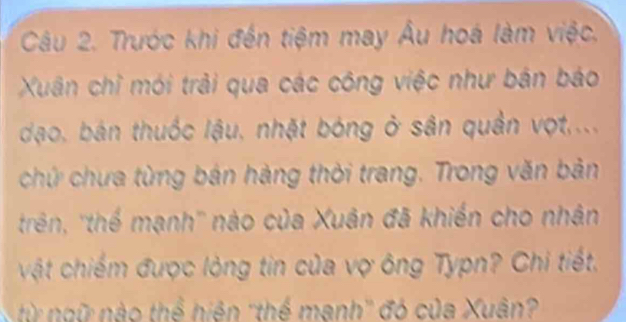 Trước khi đến tiệm may Âu hoá làm việc. 
Xuân chỉ mói trải qua các công việc như bán báo 
dạo, bán thuốc lậu, nhật bóng ở sân quản vợt.... 
chứ chưa từng bán hàng thời trang. Trong văn bản 
trên, ''thế mạnh'' nào của Xuân đã khiến cho nhân 
vật chiếm được lòng tin của vợ ông Typn? Chi tiết. 
từ ngữ nào thể hiện ''thể mạnh'' đó của Xuân?