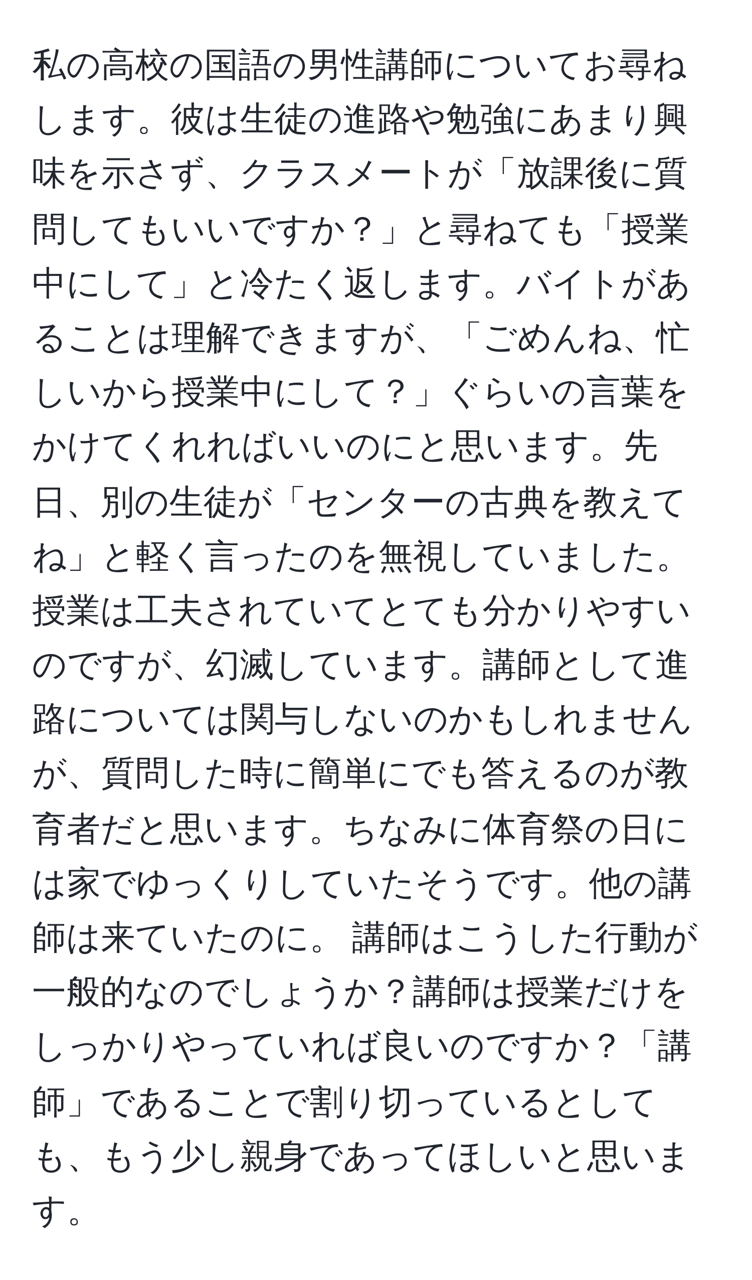 私の高校の国語の男性講師についてお尋ねします。彼は生徒の進路や勉強にあまり興味を示さず、クラスメートが「放課後に質問してもいいですか？」と尋ねても「授業中にして」と冷たく返します。バイトがあることは理解できますが、「ごめんね、忙しいから授業中にして？」ぐらいの言葉をかけてくれればいいのにと思います。先日、別の生徒が「センターの古典を教えてね」と軽く言ったのを無視していました。授業は工夫されていてとても分かりやすいのですが、幻滅しています。講師として進路については関与しないのかもしれませんが、質問した時に簡単にでも答えるのが教育者だと思います。ちなみに体育祭の日には家でゆっくりしていたそうです。他の講師は来ていたのに。 講師はこうした行動が一般的なのでしょうか？講師は授業だけをしっかりやっていれば良いのですか？「講師」であることで割り切っているとしても、もう少し親身であってほしいと思います。