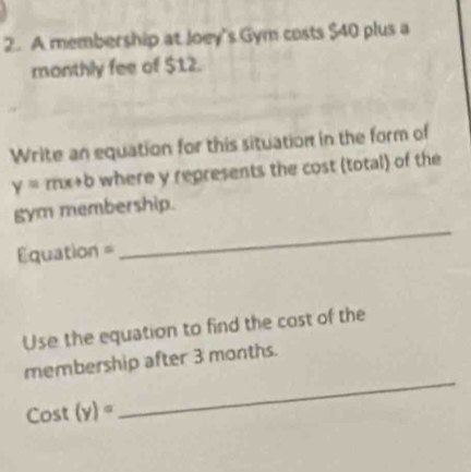 A membership at Joey's Gym costs $40 plus a 
monthly fee of $12. 
Write an equation for this situation in the form of
y=mx+b where y represents the cost (total) of the 
gym membership. 
=== =quation = 
_ 
Use the equation to find the cost of the 
_ 
membership after 3 months.
Cost(y)=