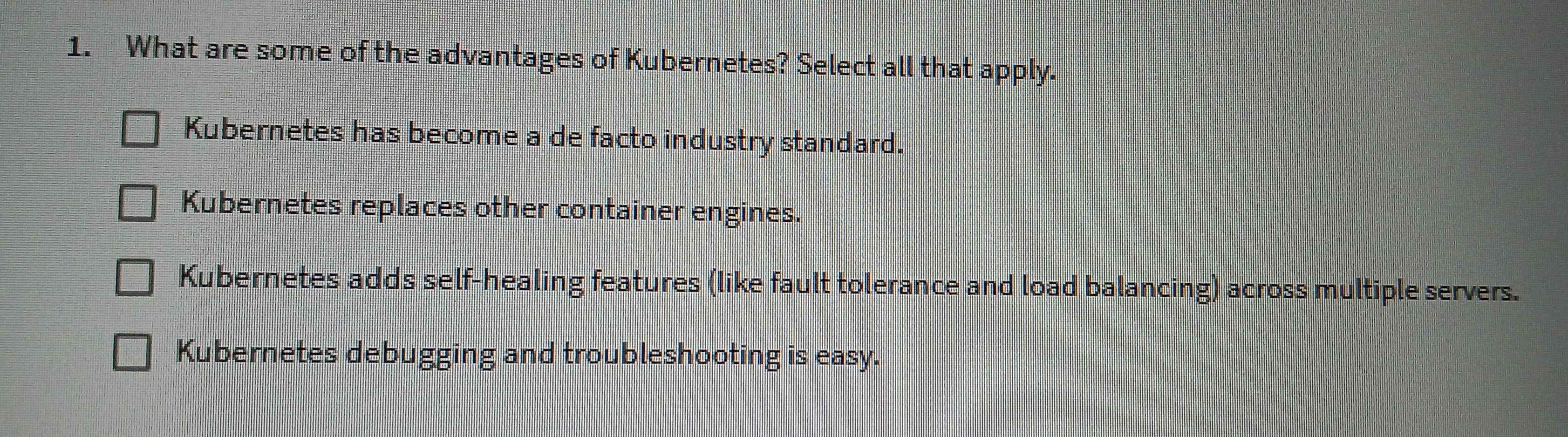 What are some of the advantages of Kubernetes? Select all that apply.
Kubernetes has become a de facto industry standard.
Kubernetes replaces other container engines.
Kubernetes adds self-healing features (like fault tolerance and load balancing) across multiple servers.
Kubernetes debugging and troubleshooting is easy.