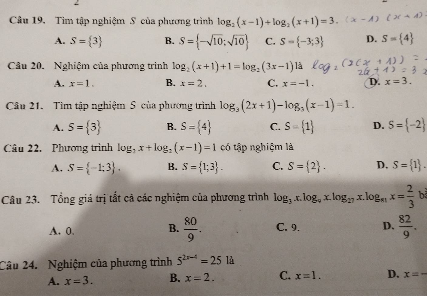 Tìm tập nghiệm S của phương trình log _2(x-1)+log _2(x+1)=3.
D.
A. S= 3 B. S= -sqrt(10);sqrt(10) C. S= -3;3 S= 4
Câu 20. Nghiệm của phương trình log _2(x+1)+1=log _2(3x-1)la
A. x=1. B. x=2. C. x=-1. D. x=3. 
Câu 21. Tìm tập nghiệm S của phương trình log _3(2x+1)-log _3(x-1)=1.
D.
A. S= 3 B. S= 4 C. S= 1 S= -2
Câu 22. Phương trình log _2x+log _2(x-1)=1 có tập nghiệm là
A. S= -1;3. B. S= 1;3. C. S= 2. D. S= 1. 
Câu 23. Tổng giá trị tất cả các nghiệm của phương trình log _3x.log _9x.log _27x.log _81x= 2/3  b
A. 0.
B.  80/9 . C. 9. D.  82/9 . 
Câu 24. Nghiệm của phương trình 5^(2x-4)=25la
A. x=3. B. x=2. C. x=1. D. x=-