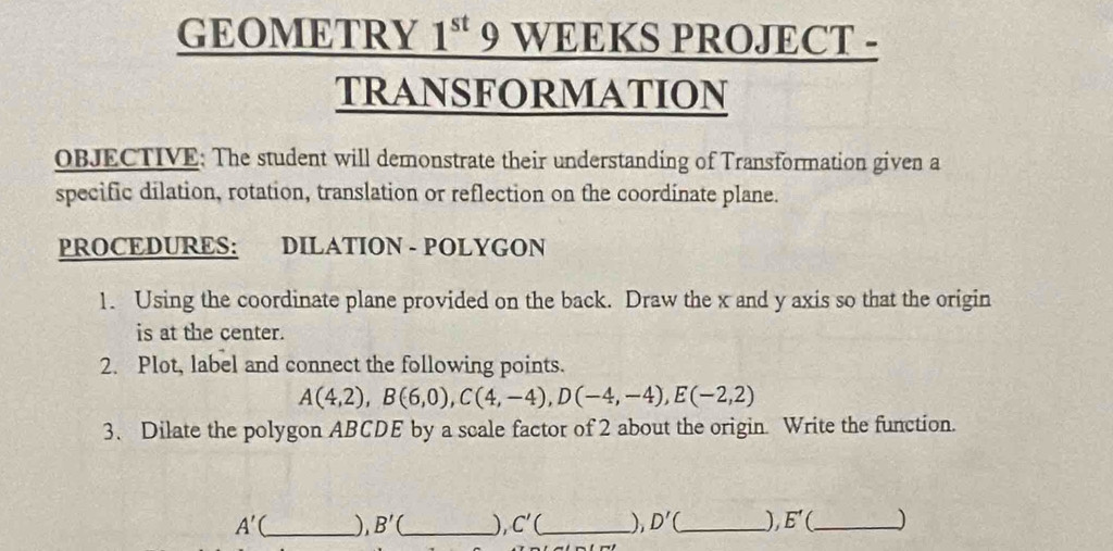 GEOMETRY 1^(st) 9 WEEKS PROJECT - 
tRANSFORmATION 
OBJECTIVE: The student will demonstrate their understanding of Transformation given a 
specific dilation, rotation, translation or reflection on the coordinate plane. 
PROCEDURES: DILATION - POLYGON 
1. Using the coordinate plane provided on the back. Draw the x and y axis so that the origin 
is at the center. 
2. Plot, label and connect the following points.
A(4,2), B(6,0), C(4,-4), D(-4,-4), E(-2,2)
3. Dilate the polygon ABCDE by a scale factor of 2 about the origin. Write the function.
A'( _  ), B'( _  ) C' _ D'( _ ), E' (_ )