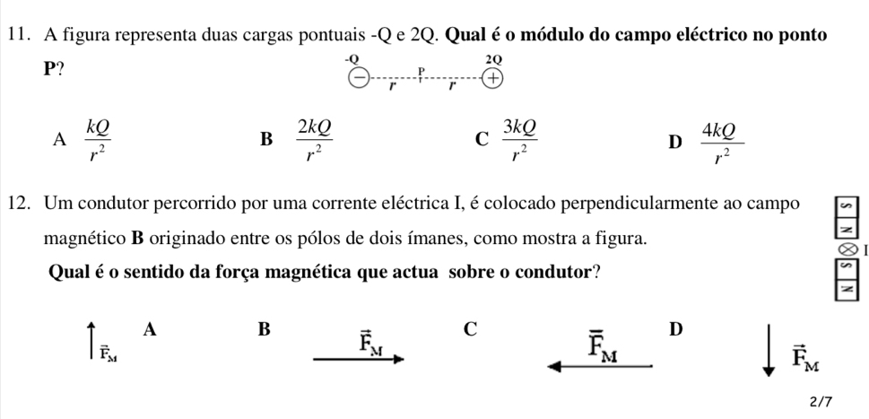 A figura representa duas cargas pontuais - Q e 2Q. Qual é o módulo do campo eléctrico no ponto
P?
-Q
2Q
P
1 r
A  kQ/r^2 
B  2kQ/r^2 
C  3kQ/r^2 
D  4kQ/r^2 
12. Um condutor percorrido por uma corrente eléctrica I, é colocado perpendicularmente ao campo
magnético B originado entre os pólos de dois ímanes, como mostra a figura.
Qual é o sentido da força magnética que actua sobre o condutor?
A
B vector F_M C D
vector F_M
overline F_M
vector F_M
2/7