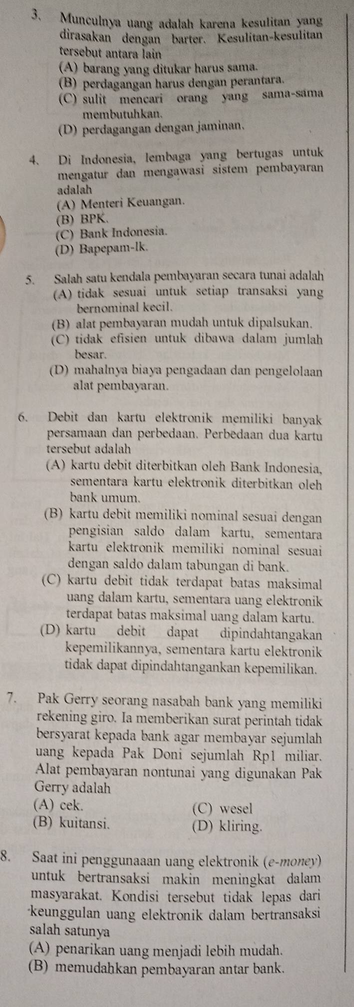 Munculnya uang adalah karena kesulitan yang
dirasakan dengan barter. Kesulitan-kesulitan
tersebut antara lain
(A) barang yang ditukar harus sama.
(B) perdagangan harus dengán perantara.
(C) sulit mencari orang yang sama-sama
membutuhkan.
(D) perdagangan dengan jaminan.
4. Di Indonesia, lembaga yang bertugas untuk
mengatur dan mengawasi sistem pembayaran 
adalah
(A) Menteri Keuangan.
(B) BPK.
(C) Bank Indonesia.
(D) Bapepam-lk.
5. Salah satu kendala pembayaran secara tunai adalah
(A) tidak sesuai untuk setiap transaksi yang
bernominal kecil.
(B) alat pembayaran mudah untuk dipalsukan.
(C) tidak efisien untuk dibawa dalam jumlah
besar.
(D) mahalnya biaya pengadaan dan pengelolaan
alat pembayaran.
6. Debit dan kartu elektronik memiliki banyak
persamaan dan perbedaan. Perbēdaan dua kartu
tersebut adalah
(A) kartu debit diterbitkan oleh Bank Indonesia,
sementara kartu elektronik diterbitkan oleh 
bank umum.
(B) kartu debit memiliki nominal sesuai dengan
pengisian saldo dalam kartu, sementara
kartu elektronik memiliki nominal sesuai
dengan saldo dalam tabungan di bank.
(C) kartu debit tidak terdapat batas maksimal
uang dalam kartu, sementara uang elektronik
terdapat batas maksimal uang dalam kartu.
(D) kartu debit dapat dipindahtangakan
kepemilikannya, sementara kartu elektronik
tidak dapat dipindahtangankan kepemilikan.
7. Pak Gerry seorang nasabah bank yang memiliki
rekening giro. Ia memberikan surat perintah tidak
bersyarat kepada bank agar membayar sejumlah 
uang kepada Pak Doni sejumlah Rp1 miliar.
Alat pembayaran nontunai yang digunakan Pak
Gerry adalah
(A) cek.
(C) wesel
(B) kuitansi. (D) kliring.
8. Saat ini penggunaaan uang elektronik (e-money)
untuk bertransaksi makin meningkat dalam 
masyarakat. Kondisi tersebut tidak lepas dari
keunggulan uang elektronik dalam bertransaksi
salah satunya
(A) penarikan uang menjadi lebih mudah.
(B) memudahkan pembayaran antar bank.