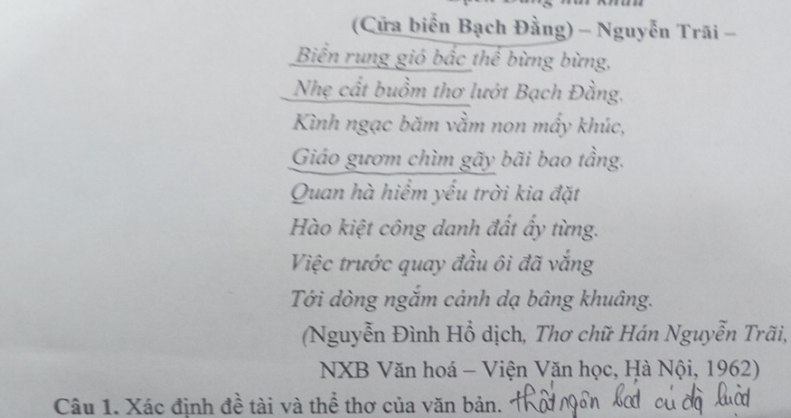 (Cửa biển Bạch Đằng) - Nguyễn Trãi - 
Biển rung gió bắc thể bừng bừng, 
Nhẹ cất buồm thơ lướt Bạch Đằng, 
Kình ngạc băm vằm non mấy khúc, 
Giáo gươm chìm gãy bãi bao tầng. 
Quan hà hiểm yếu trời kia đặt 
Hào kiệt công danh đất ấy từng. 
Việc trước quay đầu ôi đã vắng 
Tới dòng ngắm cảnh dạ bâng khuâng. 
(Nguyễn Đình Hổ dịch, Thơ chữ Hán Nguyễn Trãi, 
NXB Văn hoá - Viện Văn học, Hà Nội, 1962) 
Câu 1. Xác định đề tài và thể thơ của văn bản.