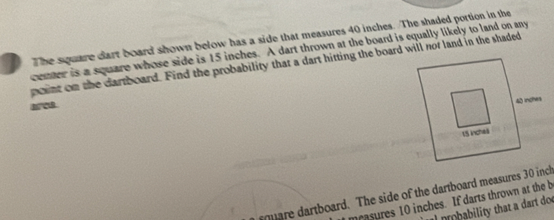 The square dart board shown below has a side that measures 40 inches. The shaded portion in the 
center is a square whose side is 15 inches. A dart thrown at the board is equally likely to land on any 
point on the dartboard. Find the probability that a dart hitting the board will nof land in the shaded 
sqare dartboard. The side of the dartboard measures 30 inch
measures 10 inches. If darts thrown at the b 
nbability that a dart do