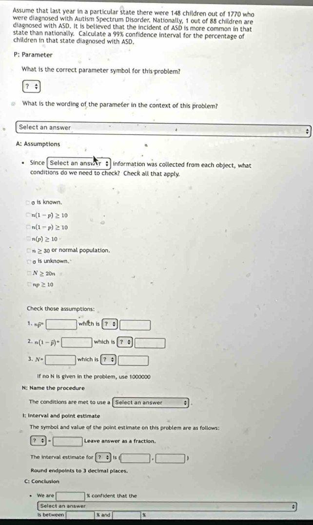 Assume that last year in a particular state there were 148 children out of 1770 who
were diagnosed with Autism Spectrum Disorder. Nationally, 1 out of 88 children are
diagnosed with ASD. It is believed that the incident of ASD is more common in that
state than nationally. Calculate a 99% confidence interval for the percentage of
children in that state diagnosed with ASD.
P: Parameter
What is the correct parameter symbol for this problem?
？÷
What is the wording of the parameter in the context of this problem?
Select an answer
;
A: Assumptions
Since Select an ansvr information was collected from each object, what
conditions do we need to check? Check all that apply.
a is known.
n(1-p)≥ 10
n(1-p)≥ 10
n(p)≥ 10
n≥ 30 or normal population.
is unknown.
N≥ 20n
np≥ 10
Check those assumptions:
1. nwidehat p=□ which is ？ ;
2. n(1-widehat p)=□ which is ? 
3. N=□ which is ？ ;
If no N is given in the problem, use 1000000
N: Name the procedure
The conditions are met to use a Select an answer .
I: Interval and point estimate
The symbol and value of the point estimate on this problem are as follows:
?:□ =□ ) Leave answer as a fraction.
The interval estimate for q ts |.| □ )
Round endpoints to 3 decimal places.
C: Conclusion
We are % confident that the
Select an answer
Is between % and x