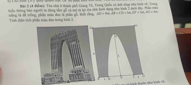 Chỗ Kình (77) quảy quánh trục Ox thi được khổi trồn 
Bài 2 (4 điểm): Tòa nhà ở thành phố Giang Tô, Trung Quốc có ảnh chụp như hình vẽ. Trong 
biển thông báo người ta dùng tấm gỗ và mô tả lại tòa nhà dưới dạng như hình 2 dưới đây. Phần màu 
trắng là đề trống, phần màu đen là phần gỗ. Biết rằng, AD=4m, AB=CD=1m, EF=3m, AG=4m. 
Tính diện tích phần màu den trong hình 2.
H
E
: 5
A A B F C 1 D
* Xc có kích thước như hình vẽ.