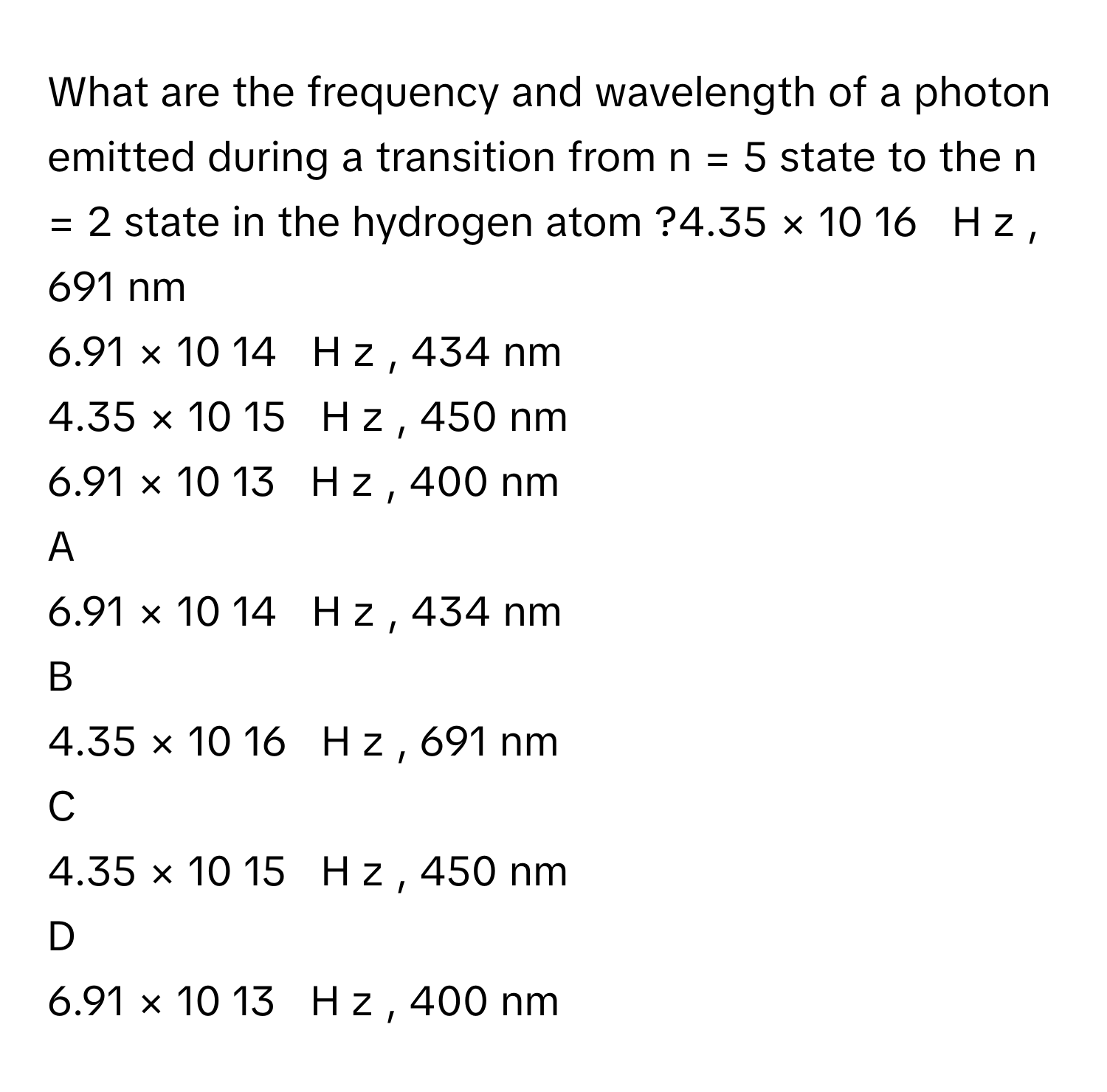 What are the frequency and wavelength of a photon emitted during a transition from n = 5 state to the n = 2 state in the hydrogen atom ?4.35  ×  10   16         H  z     , 691 nm
6.91  ×  10   14         H  z     , 434 nm
4.35  ×  10   15         H  z     , 450 nm
6.91  ×  10   13         H  z     , 400 nm

A  
6.91  ×  10   14         H  z     , 434 nm 


B  
4.35  ×  10   16         H  z     , 691 nm 


C  
4.35  ×  10   15         H  z     , 450 nm 


D  
6.91  ×  10   13         H  z     , 400 nm