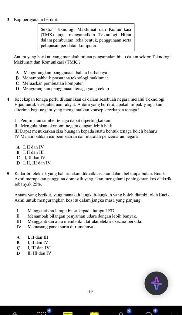 Kaji pernyataan berikut:
Sektor Teknologi Maklumat dan Komunikasi
(TMK) juga mengamalkan Teknologi Hijau
dalam pembuatan, reka bentuk, penggunaan serta
pelupusan peralatan komputer.
Antara yang berikut, yang manakah tujuan pengamalan hijau dalam sektor Teknologi
Maklumat dan Komunikasi (TMK)?
A Mengurangkan penggunaan bahan berbahaya
B Menambahbaik prasarana teknologi maklumat
C Meluaskan pembuatan komputer
D Mengurangkan penggunaan tenaga yang cekap
4 Kecekapan tenaga perlu diutamakan di dalam sesebuah negara melalui Teknologi
Hijau untuk kesejahteraan rakyat. Antara yang berikut, apakah impak yang akan
diterima bagi negara yang mengamalkan konsep kecekapan tenaga?
I Penjimatan sumber tenaga dapat dipertingkatkan.
II Mengukuhkan ekonomi negara dengan lebih baik
III Dapat menukarkan sisa buangan kepada suatu bentuk tenaga boleh baharu
IV Menambahkan isu pembaziran dan masalah pencemaran negara
A I, II dan IV
B I, II dan III
C II, II dan IV
D I, II, III dan IV
5 Kadar bil elektrik yang baharu akan dikuatkuasakan dalam beberapa bulan. Encik
Azmi merupakan pengguna domestik yang akan mengalami peningkatan kos elektrik
sebanyak 25%.
Antara yang berikut, yang manakah langkah-langkah yang boleh diambil oleh Encik
Azmi untuk mengurangkan kos itu dalam jangka masa yang panjang.
I Menggantikan lampu biasa kepada lampu LED.
II Menambah bilangan penyaman udara dengan lebih banyak.
III Menggantikan atau membaiki alat-alat elektrik secara berkala.
IV Memasang panel suria di rumahnya.
A I, II dan III
B I, II dan IV
C I, III dan IV
D II, III dan IV
19