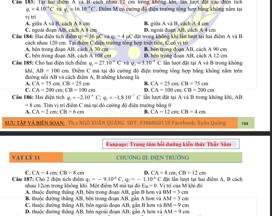 Cầu 183: Tại hai điểm A và B cách nhau 12 cm trong không khí, lần lượt đặt các điện tích
q_1=4.10^(-8)C và q_2=16.10^(-8)C. Điểm M có cường độ điện trường tổng hợp bằng không nằm tại
vị trí
A. giữa A và B, cách A 8 cm B. giữa A và B, cách A 4 cm
C. ngoài đoạn AB, cách A 8 cm D. ngoài đoạn AB, cách A 4 cm
Câu 184: Hai điện tích điểm q_1=36mu C và q_2=4mu C đặt trong không khí lần lượt tại hai điểm A và B
cách nhau 120 cm. Tại điểm C điện trường tổng hợp triệt tiêu, C có vị trí
A. bên trong đoạn AB, cách A 30 cm B. bên trong đoạn AB, cách A 90 cm
C. bên trong đoạn AB, cách A 108 cm D. bên trong đoạn AB, cách A 12 cm
Câu 185: Cho hai điện tích điểm q_1=27.10^(-6)C và q_2=3.10^(-6)C lần lượt đặt tại A và B trong không
khí, AB=100cm 1. Điểm C mà tại đó cường độ điện trường tổng hợp bằng không nằm trên
đường nối AB và cách điểm A, B những khoảng là
A. CA=75cm;CB=25cm B. CA=25cm;CB=75cm
C. CA=200cm;CB=100cm D. CA=100cm;CB=200cm
Câu 186: Hai điện tích q_1=-2.10^(-8)C;q_2=-1,8.10^(-7)C C lần lượt đặt tại A và B trong không khí, AB
=8cm. Tìm vị trí điểm C mà tại đó cường độ điện trường bằng 0
A. CA=2cm;CB=6cm B. CA=12cm;CB=4cm
SƯU TậP VÀ BIÊN SOAN: Th.s NGÔ XUÂN QUẢNG SĐT: 0386860118 Facebook: Xuân Quảng 194
Fanpage: Trung tâm bồi dưỡng kiến thức Thầy Sâm
Vật Lý 11 CHƯƠNG III: ĐIỆN TRƯỜNG
C. CA=4cm;CB=8cm D. CA=8cm;CB=12cm
Câu 187: Cho 2 điện tích điểm q_1=-9.10^(-6)C,q_2=-1.10^(-6)C đặt lần lượt tại hai điểm A, B cách
nhau 12cm trong không khí. Một điểm M mà tại đó E_M=0. Vi trí của M khi đó
A. thuộc đường thắng AB, bên trong đoạn AB, gần B hơn và BM=3cm
B. thuộc đường thắng AB, bên trong đoạn AB, gần A hơn và AM=3cm
C. thuộc đường thắng AB, bên ngoài đoạn AB, gần B hơn và BM=9cm
D. thuộc đường thăng AB, bên ngoài đoạn AB, gần A hơn và AM=9cm