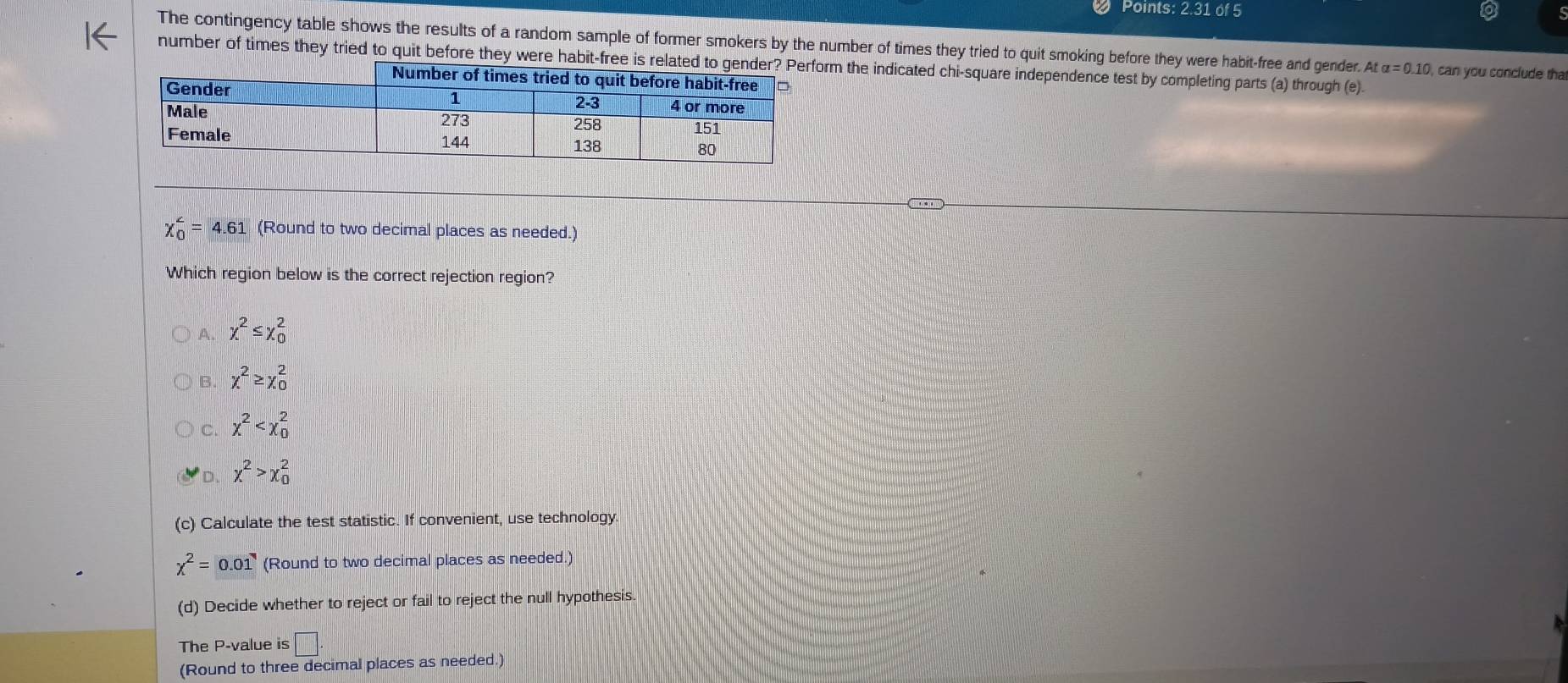 Points: 2.31 of 5
The contingency table shows the results of a random sample of former smokers by the number of times they tried to quit smoking before they were habit-free and gender. At alpha =0.10 , can you conclude tha
number of times they tried to quit before they were habitm the indicated chi-square independence test by completing parts (a) through (e).
chi _0^((∠)=4.61 (Round to two decimal places as needed.)
Which region below is the correct rejection region?
A. x^2)≤ x_0^(2
B. x^2)≥ x_0^(2
C. x^2)
D. x^2>x_0^(2
(c) Calculate the test statistic. If convenient, use technology.
chi ^2)=0.01 (Round to two decimal places as needed.)
(d) Decide whether to reject or fail to reject the null hypothesis.
The P -value is □. 
(Round to three decimal places as needed.)