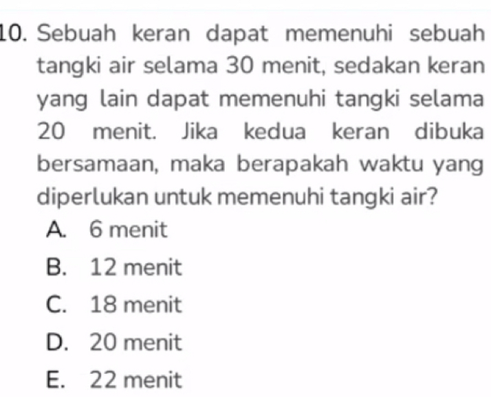 Sebuah keran dapat memenuhi sebuah
tangki air selama 30 menit, sedakan keran
yang lain dapat memenuhi tangki selama
20 menit. Jika kedua keran dibuka
bersamaan, maka berapakah waktu yang
diperlukan untuk memenuhi tangki air?
A. 6 menit
B. 12 menit
C. 18 menit
D. 20 menit
E. 22 menit