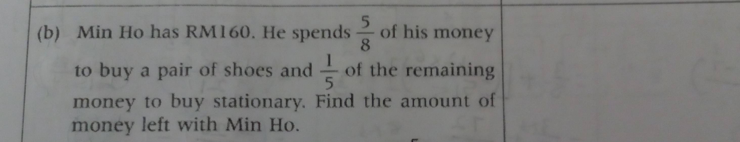 Min Ho has RM160. He spends  5/8  of his money 
to buy a pair of shoes and  1/5  of the remaining 
money to buy stationary. Find the amount of 
money left with Min Ho.