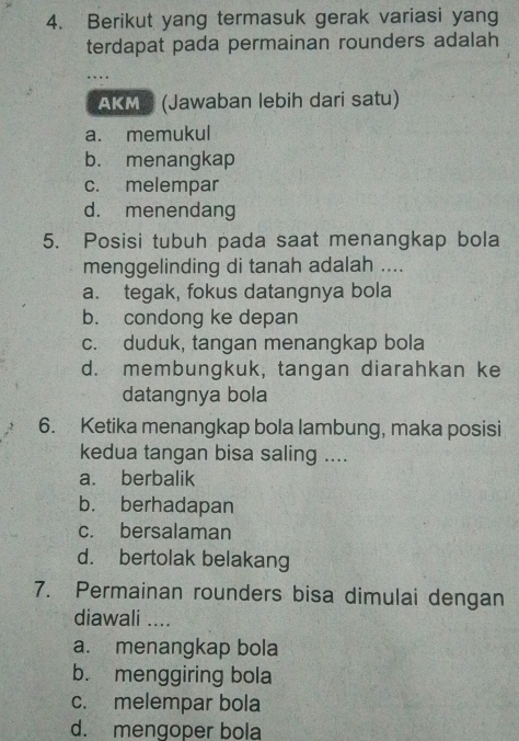 Berikut yang termasuk gerak variasi yang
terdapat pada permainan rounders adalah
AKMS (Jawaban lebih dari satu)
a. memukul
b. menangkap
c. melempar
d. menendang
5. Posisi tubuh pada saat menangkap bola
menggelinding di tanah adalah ....
a. tegak, fokus datangnya bola
b. condong ke depan
c. duduk, tangan menangkap bola
d. membungkuk, tangan diarahkan ke
datangnya bola
6. Ketika menangkap bola lambung, maka posisi
kedua tangan bisa saling ....
a. berbalik
b. berhadapan
c. bersalaman
d. bertolak belakang
7. Permainan rounders bisa dimulai dengan
diawali ....
a. menangkap bola
b. menggiring bola
c. melempar bola
d. mengoper bola